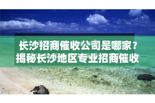 长沙招商催收公司是哪家？揭秘长沙地区专业招商催收机构