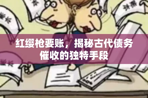 红缨枪要账，揭秘古代债务催收的独特手段