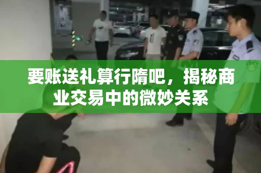 要账送礼算行隋吧，揭秘商业交易中的微妙关系