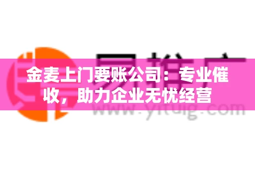金麦上门要账公司：专业催收，助力企业无忧经营