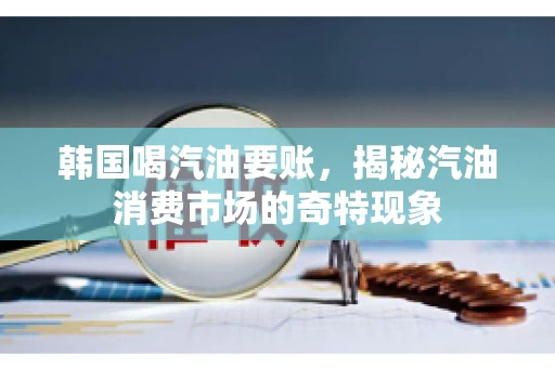 韩国喝汽油要账，揭秘汽油消费市场的奇特现象