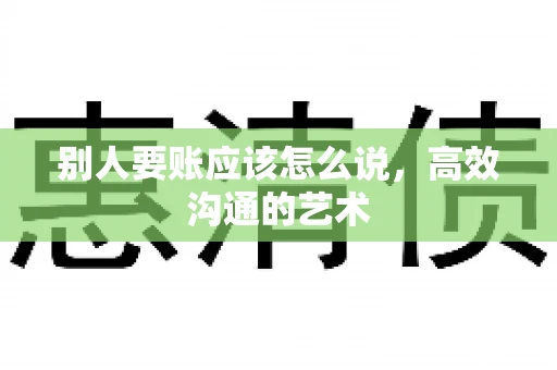 别人要账应该怎么说，高效沟通的艺术